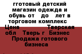 гготовый детский магазин одежда и обувь от 0 до 6 лет в торговом комплекс › Цена ­ 500 000 - Тверская обл., Тверь г. Бизнес » Продажа готового бизнеса   